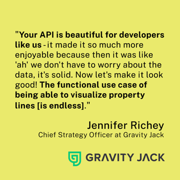"Your API is beautiful for developers like us - it made it so much more enjoyable because then it was like 'ah' we don't have to worry about the data, it's solid. Now let's make it look good! The functional use case of being able to visualize property lines [is endless]." 